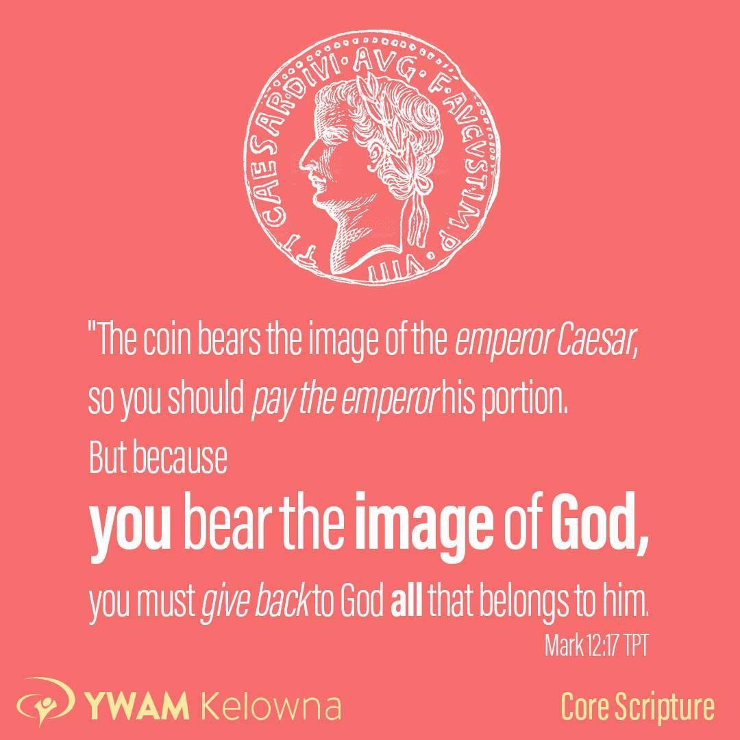"The coin bears the image of the emperor Caesar, so you should pay the emperor his portion. But because you bear the image of God,[m] you must give back to God all that belongs to him.” And they were utterly stunned by Jesus’ words. "  Mark 12:17 TPT  They brought him a silver coin used to pay the tax. “Now, tell me,” Jesus said, “whose head is on this coin and whose inscription is stamped on it?” “Caesar’s,” they replied. Jesus said, “Precisely. The coin bears the image of the emperor Caesar, so you should pay the emperor his portion. But because you bear the image of God, you must give back to God all that belongs to him.” And they were utterly stunned by Jesus’ words.  Can we look at ourselves as his image-bearers (created in his image) and consider how are we spending our lives? How do we appropriately give our lives back to the Light of the World, to Him who created all things, He who is perfect Love, who bears all things, believes all things, hopes all things and endures all things, the father of lights, the giver of every good gift?  March 12:17, 1 Corinthians 13:7  .
.
.
.
www.ywamkelowna.org