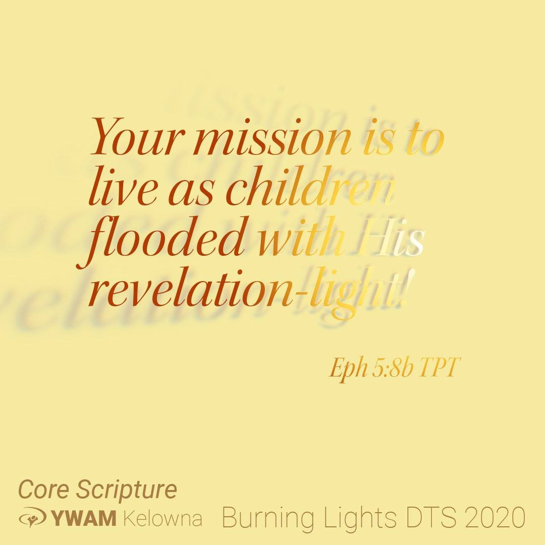 8 Once your life was full of sin’s darkness, but now you have the very light of our Lord shining through you because of your union with him. Your mission is to live as children flooded with his revelation-light! 9 And the supernatural fruits of his light[a] will be seen in you—goodness, righteousness, and truth. 10 Then you will learn to choose what is beautiful to our Lord. Eph 4:8-10 
Come discover your mission and learn to live as children flooded with His revelation-light. This is what we burn for. This is what we do. This is why we started YWAM-Kelowna. .
.
.
.  http://ywamkelowna.org