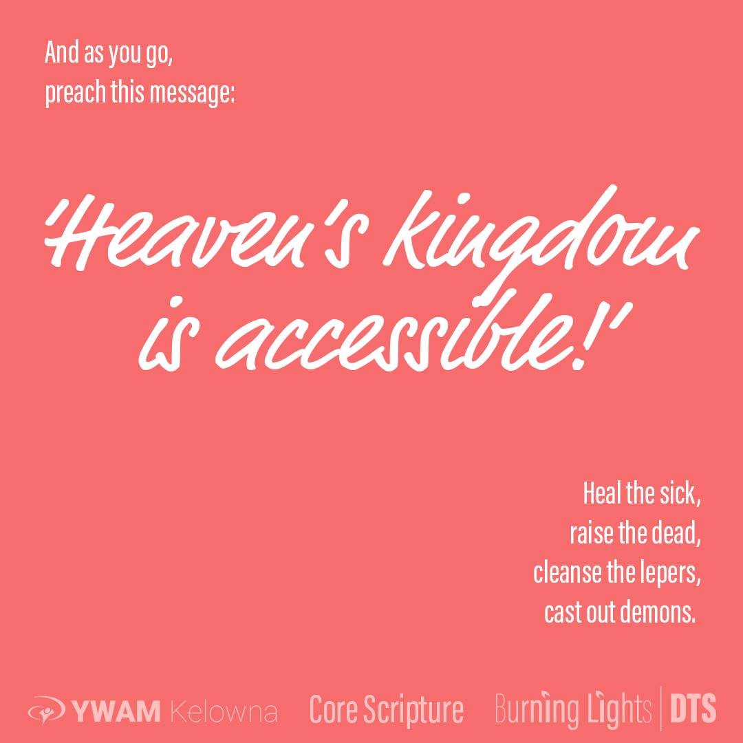 This commission is for us all. Preach in such a way that those around you can access/experience the Kingdom of God. Matthew emphasized the word "Heaven" but the other gospels used the words "Kingdom of God". He isn't preaching a message of a destination theology, but a ruling, reigning theology. Jesus came to reinforce God's Kingdom as being present and dwelling amongst us, "on Earth as it is in Heaven". He didn't come to create an exit-earth-plan, but a Kingdom invasion plan. Acts 10:38 says " ... God anointed Him with the Holy Spirit and with power, and ... He went about doing good and healing all who were oppressed by the devil, for God was with Him." (NASB) - then here in Matthew 10:7-8 He commissions the 12, "And as you go, preach this message: ‘Heaven’s kingdom realm is accessible, close enough to touch.’ You must continually bring healing to lepers and to those who are sick and make it your habit to break off the demonic presence from people, and raise the dead back to life. Freely you have received the power of the kingdom, so freely release it to others." (TPT) .
.
.
. www.ywamkelowna.org